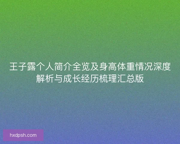 王子露个人简介全览及身高体重情况深度解析与成长经历梳理汇总版