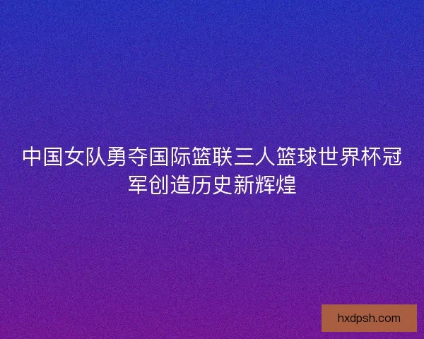 中国女队勇夺国际篮联三人篮球世界杯冠军创造历史新辉煌