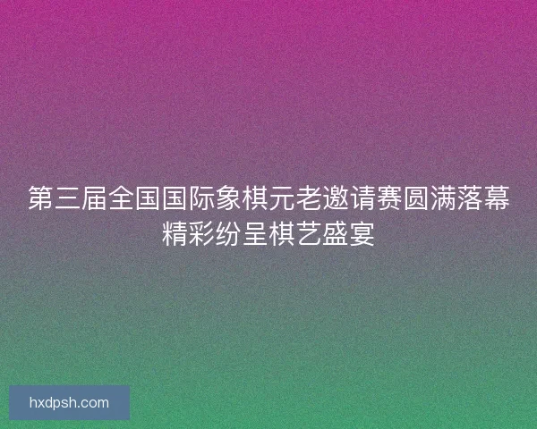 第三届全国国际象棋元老邀请赛圆满落幕精彩纷呈棋艺盛宴