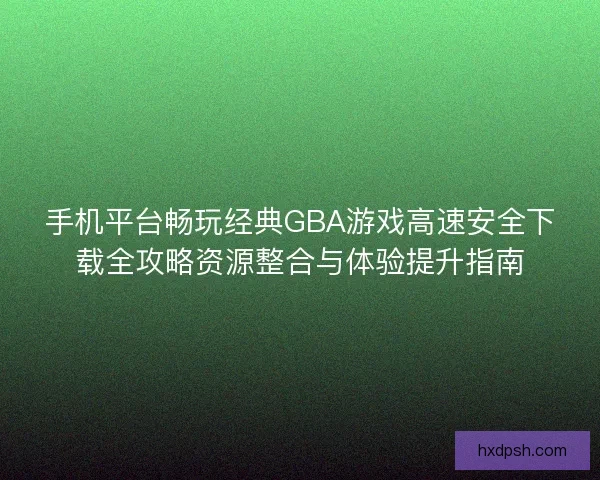 手机平台畅玩经典GBA游戏高速安全下载全攻略资源整合与体验提升指南