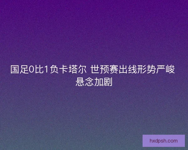 国足0比1负卡塔尔 世预赛出线形势严峻 悬念加剧